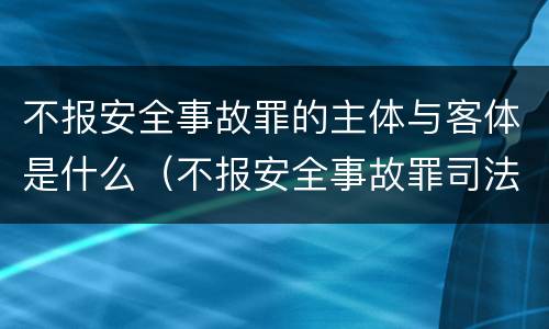 不报安全事故罪的主体与客体是什么（不报安全事故罪司法解释）