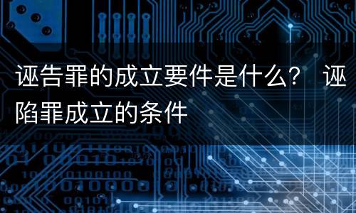 诬告罪的成立要件是什么？ 诬陷罪成立的条件
