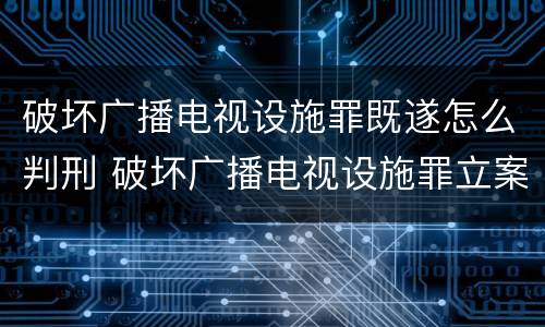 破坏广播电视设施罪既遂怎么判刑 破坏广播电视设施罪立案标准
