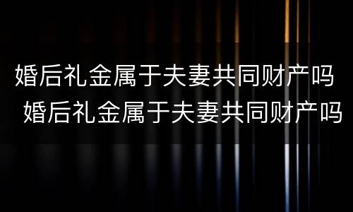 婚后礼金属于夫妻共同财产吗 婚后礼金属于夫妻共同财产吗对吗