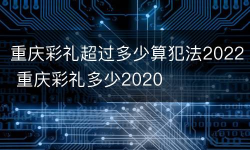 重庆彩礼超过多少算犯法2022 重庆彩礼多少2020