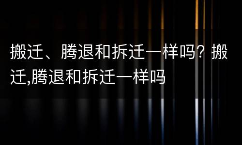 搬迁、腾退和拆迁一样吗? 搬迁,腾退和拆迁一样吗