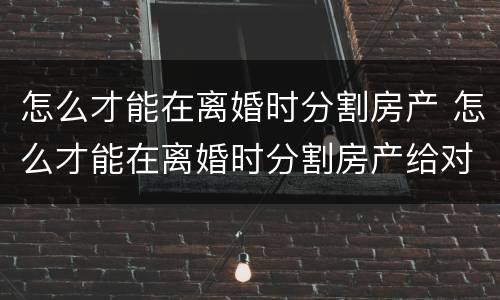 怎么才能在离婚时分割房产 怎么才能在离婚时分割房产给对方
