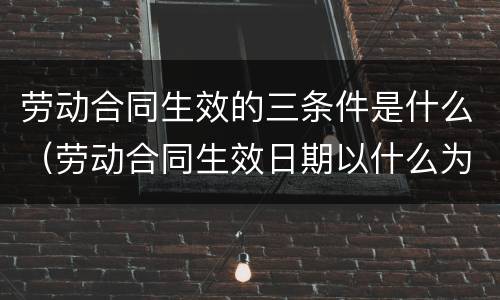 劳动合同生效的三条件是什么（劳动合同生效日期以什么为准）