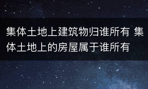 集体土地上建筑物归谁所有 集体土地上的房屋属于谁所有