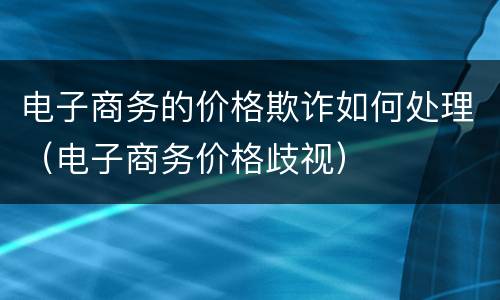 电子商务的价格欺诈如何处理（电子商务价格歧视）