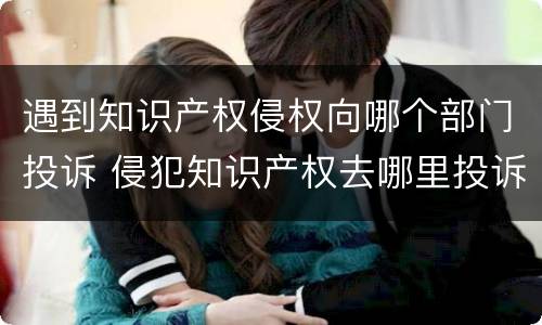 遇到知识产权侵权向哪个部门投诉 侵犯知识产权去哪里投诉