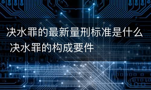 决水罪的最新量刑标准是什么 决水罪的构成要件