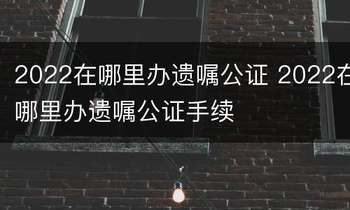 2022在哪里办遗嘱公证 2022在哪里办遗嘱公证手续