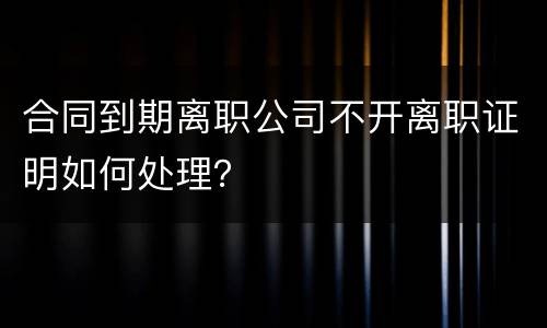 合同到期离职公司不开离职证明如何处理？
