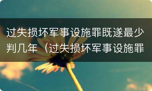 过失损坏军事设施罪既遂最少判几年（过失损坏军事设施罪既遂最少判几年）