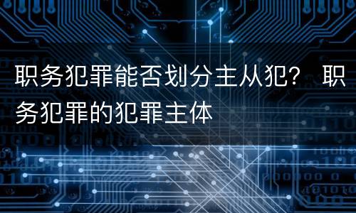 职务犯罪能否划分主从犯？ 职务犯罪的犯罪主体