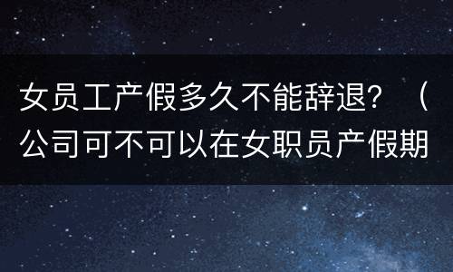 女员工产假多久不能辞退？（公司可不可以在女职员产假期间辞退）