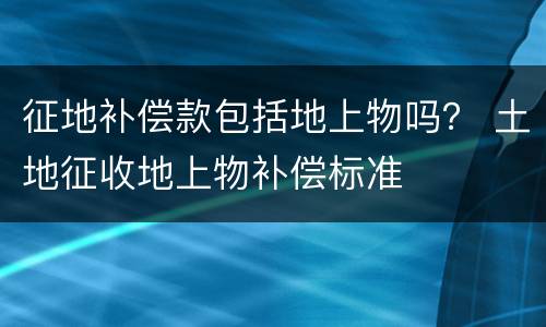 征地补偿款包括地上物吗？ 土地征收地上物补偿标准