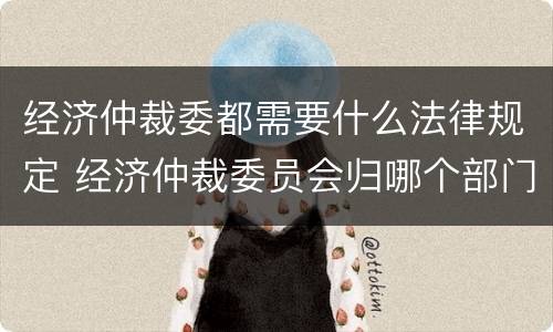 经济仲裁委都需要什么法律规定 经济仲裁委员会归哪个部门