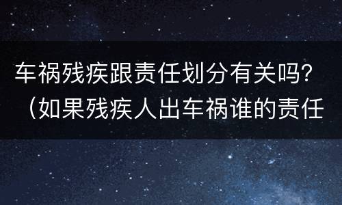 车祸残疾跟责任划分有关吗？（如果残疾人出车祸谁的责任）