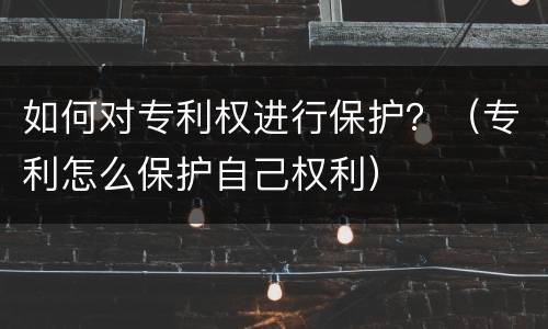 如何对专利权进行保护？（专利怎么保护自己权利）