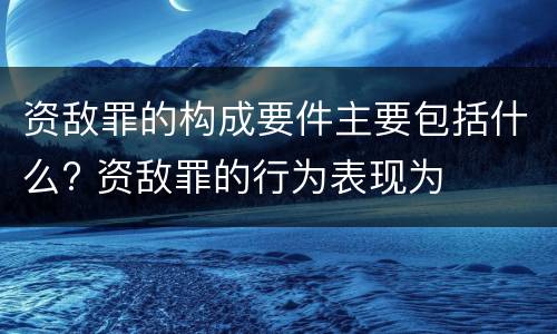 资敌罪的构成要件主要包括什么? 资敌罪的行为表现为