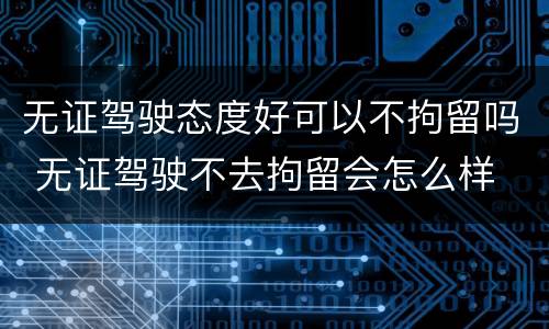 无证驾驶态度好可以不拘留吗 无证驾驶不去拘留会怎么样
