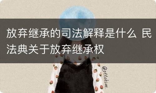 放弃继承的司法解释是什么 民法典关于放弃继承权