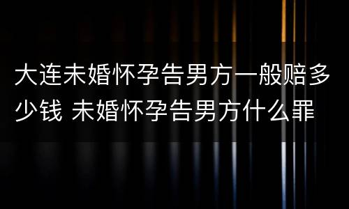 大连未婚怀孕告男方一般赔多少钱 未婚怀孕告男方什么罪