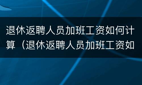 退休返聘人员加班工资如何计算（退休返聘人员加班工资如何计算出来）