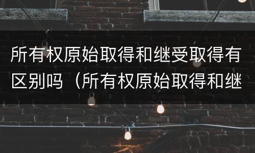 所有权原始取得和继受取得有区别吗（所有权原始取得和继受取得有区别吗）