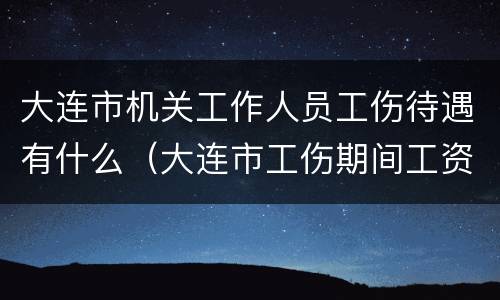 大连市机关工作人员工伤待遇有什么（大连市工伤期间工资标准）