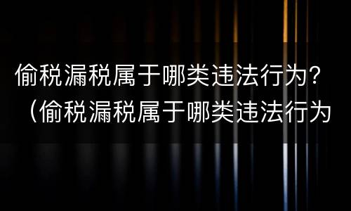 偷税漏税属于哪类违法行为？（偷税漏税属于哪类违法行为类别）