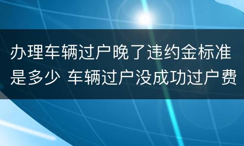 办理车辆过户晚了违约金标准是多少 车辆过户没成功过户费可以退吗