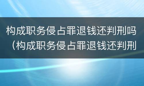 构成职务侵占罪退钱还判刑吗（构成职务侵占罪退钱还判刑吗）