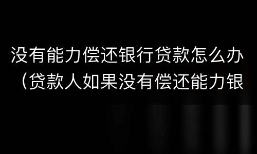 没有能力偿还银行贷款怎么办（贷款人如果没有偿还能力银行会怎么做）