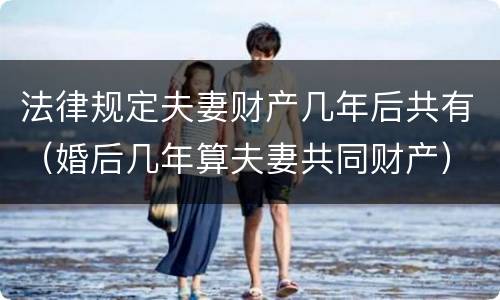 法律规定夫妻财产几年后共有（婚后几年算夫妻共同财产）
