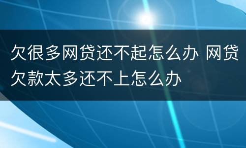 欠很多网贷还不起怎么办 网贷欠款太多还不上怎么办