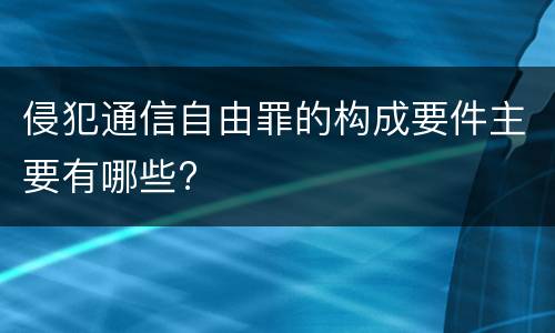 侵犯通信自由罪的构成要件主要有哪些?