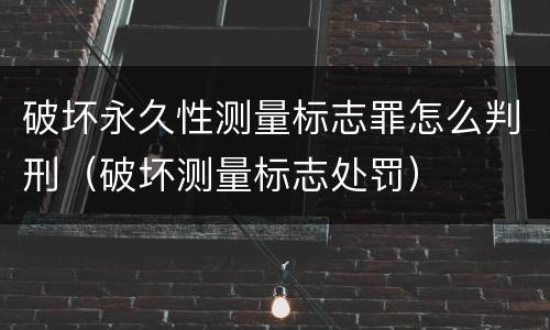破坏永久性测量标志罪怎么判刑（破坏测量标志处罚）