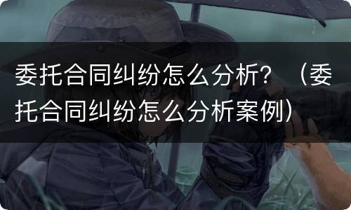 委托合同纠纷怎么分析？（委托合同纠纷怎么分析案例）