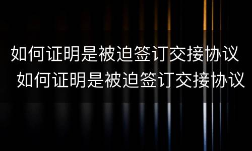 如何证明是被迫签订交接协议 如何证明是被迫签订交接协议的人