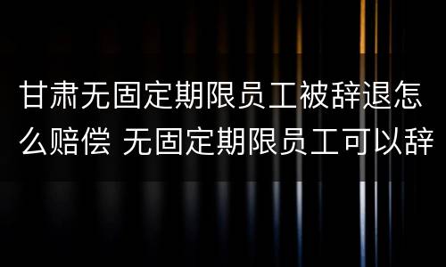 甘肃无固定期限员工被辞退怎么赔偿 无固定期限员工可以辞退吗