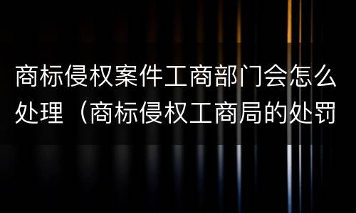 商标侵权案件工商部门会怎么处理（商标侵权工商局的处罚依据）