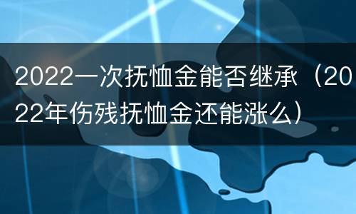 2022一次抚恤金能否继承（2022年伤残抚恤金还能涨么）