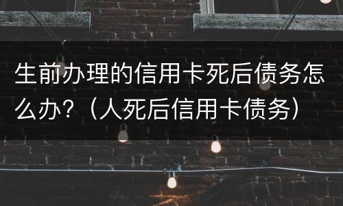 生前办理的信用卡死后债务怎么办?（人死后信用卡债务）