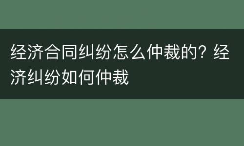 经济合同纠纷怎么仲裁的? 经济纠纷如何仲裁
