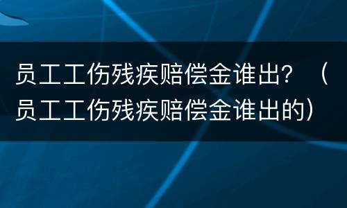 员工工伤残疾赔偿金谁出？（员工工伤残疾赔偿金谁出的）