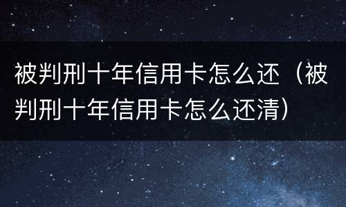 被判刑十年信用卡怎么还（被判刑十年信用卡怎么还清）