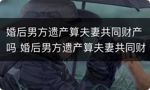 婚后男方遗产算夫妻共同财产吗 婚后男方遗产算夫妻共同财产吗怎么分