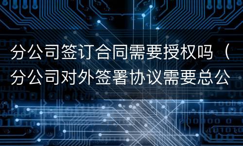 分公司签订合同需要授权吗（分公司对外签署协议需要总公司授权吗）
