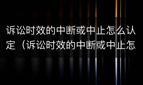 诉讼时效的中断或中止怎么认定（诉讼时效的中断或中止怎么认定的）