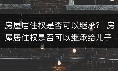 房屋居住权是否可以继承？ 房屋居住权是否可以继承给儿子