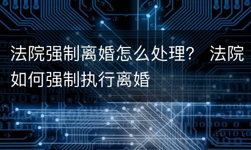 法院强制离婚怎么处理？ 法院如何强制执行离婚